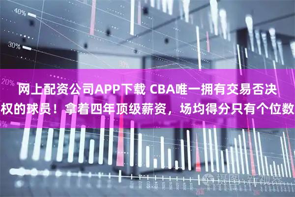 网上配资公司APP下载 CBA唯一拥有交易否决权的球员！拿着四年顶级薪资，场均得分只有个位数