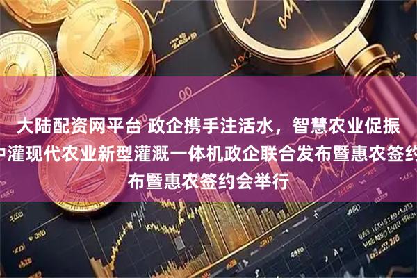 大陆配资网平台 政企携手注活水，智慧农业促振兴 ——中灌现代农业新型灌溉一体机政企联合发布暨惠农签约会举行