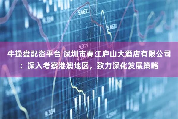 牛操盘配资平台 深圳市春江庐山大酒店有限公司：深入考察港澳地区，致力深化发展策略
