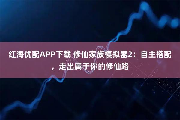 红海优配APP下载 修仙家族模拟器2：自主搭配，走出属于你的修仙路