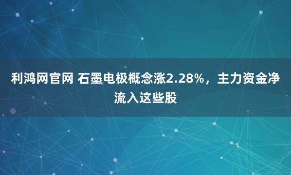 利鸿网官网 石墨电极概念涨2.28%，主力资金净流入这些股