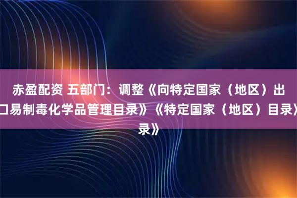赤盈配资 五部门：调整《向特定国家（地区）出口易制毒化学品管理目录》《特定国家（地区）目录》