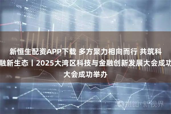 新恒生配资APP下载 多方聚力相向而行 共筑科技金融新生态丨2025大湾区科技与金融创新发展大会成功举办
