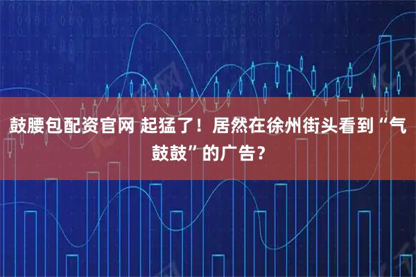 鼓腰包配资官网 起猛了！居然在徐州街头看到“气鼓鼓”的广告？