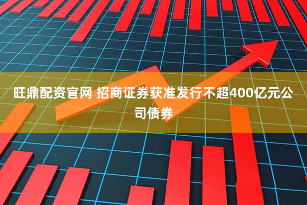 旺鼎配资官网 招商证券获准发行不超400亿元公司债券