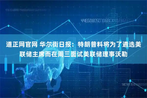 道正网官网 华尔街日报：特朗普料将为了遴选美联储主席而在周三面试美联储理事沃勒