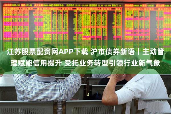 江苏股票配资网APP下载 沪市债券新语｜主动管理赋能信用提升 受托业务转型引领行业新气象