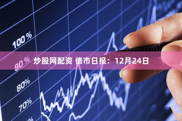 炒股网配资 债市日报：12月24日