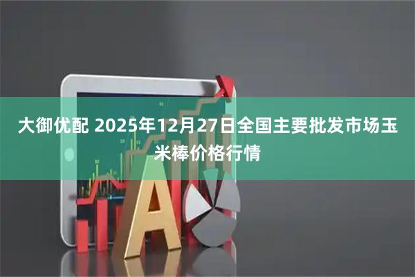 大御优配 2025年12月27日全国主要批发市场玉米棒价格行情