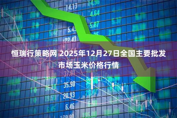 恒瑞行策略网 2025年12月27日全国主要批发市场玉米价格行情