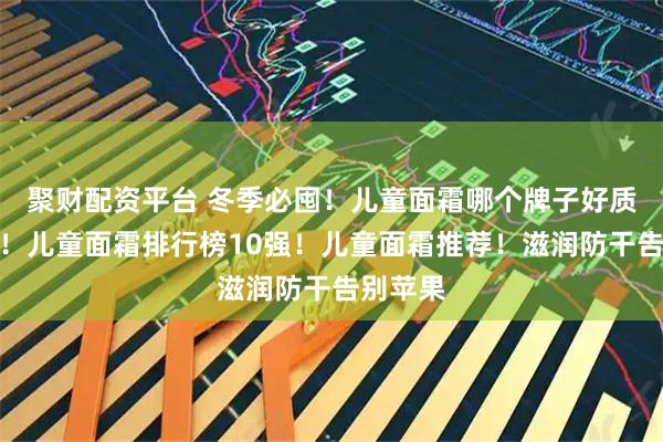 聚财配资平台 冬季必囤！儿童面霜哪个牌子好质量安全！儿童面霜排行榜10强！儿童面霜推荐！滋润防干告别苹果
