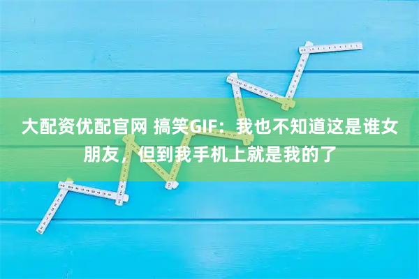 大配资优配官网 搞笑GIF：我也不知道这是谁女朋友，但到我手机上就是我的了