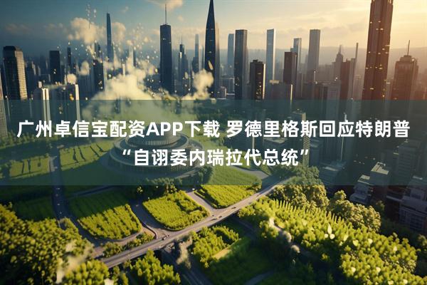 广州卓信宝配资APP下载 罗德里格斯回应特朗普“自诩委内瑞拉代总统”