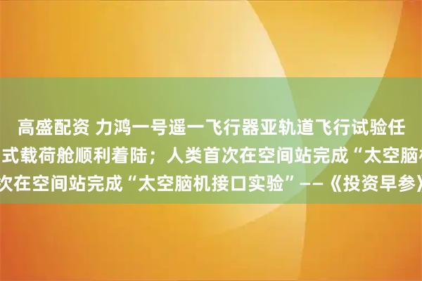 高盛配资 力鸿一号遥一飞行器亚轨道飞行试验任务取得圆满成功，返回式载荷舱顺利着陆；人类首次在空间站完成“太空脑机接口实验”——《投资早参》