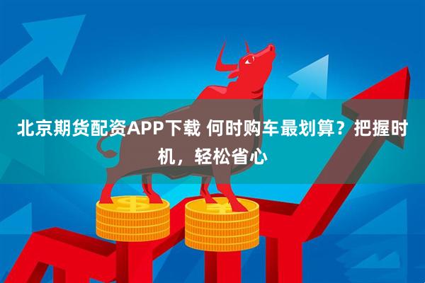 北京期货配资APP下载 何时购车最划算？把握时机，轻松省心