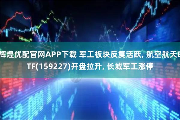 辉煌优配官网APP下载 军工板块反复活跃, 航空航天ETF(159227)开盘拉升, 长城军工涨停