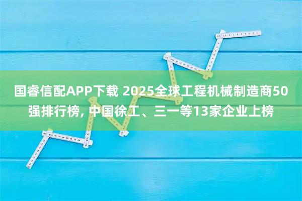国睿信配APP下载 2025全球工程机械制造商50强排行榜, 中国徐工、三一等13家企业上榜
