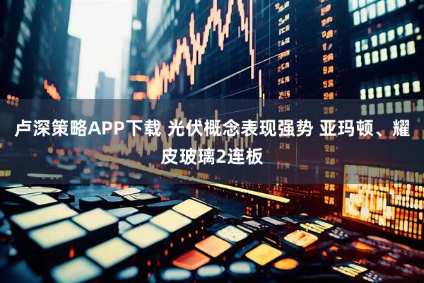 卢深策略APP下载 光伏概念表现强势 亚玛顿、耀皮玻璃2连板