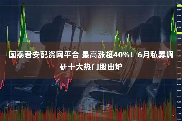 国泰君安配资网平台 最高涨超40%！6月私募调研十大热门股出炉