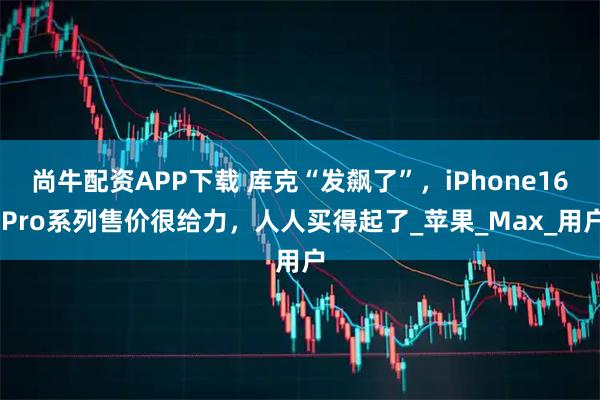 尚牛配资APP下载 库克“发飙了”，iPhone16 Pro系列售价很给力，人人买得起了_苹果_Max_用户