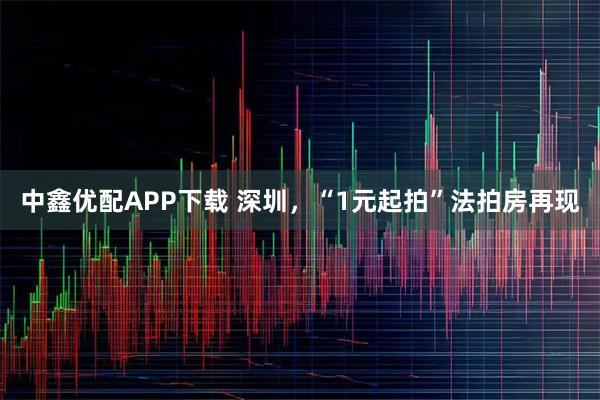 中鑫优配APP下载 深圳，“1元起拍”法拍房再现