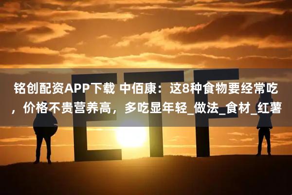 铭创配资APP下载 中佰康：这8种食物要经常吃，价格不贵营养高，多吃显年轻_做法_食材_红薯
