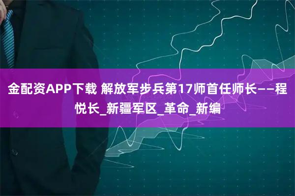 金配资APP下载 解放军步兵第17师首任师长——程悦长_新疆军区_革命_新编