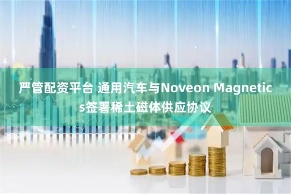 严管配资平台 通用汽车与Noveon Magnetics签署稀土磁体供应协议