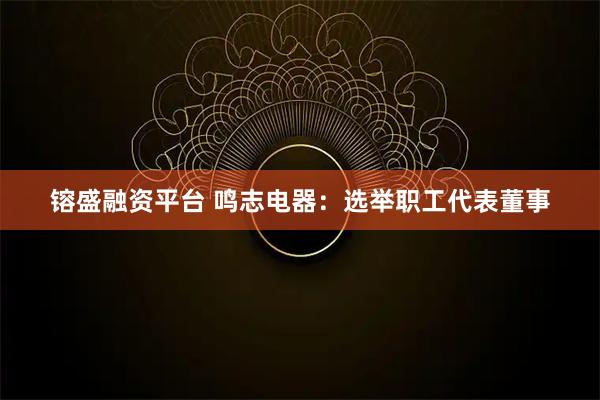 镕盛融资平台 鸣志电器：选举职工代表董事