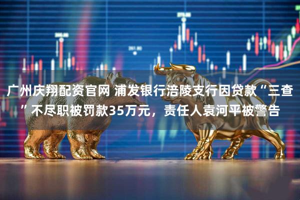 广州庆翔配资官网 浦发银行涪陵支行因贷款“三查”不尽职被罚款35万元，责任人袁河平被警告