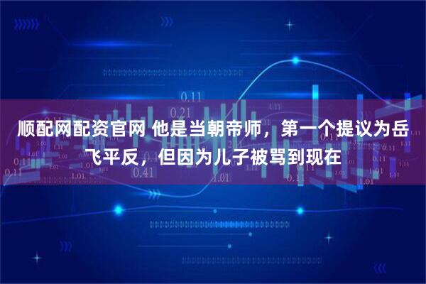 顺配网配资官网 他是当朝帝师，第一个提议为岳飞平反，但因为儿子被骂到现在