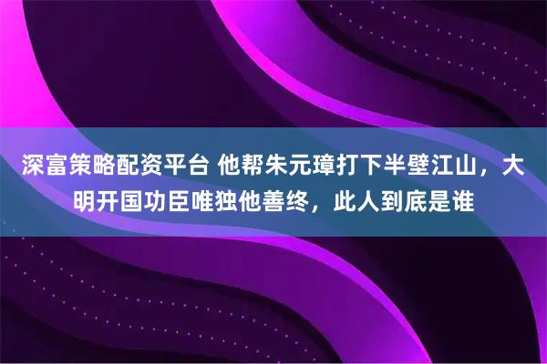 深富策略配资平台 他帮朱元璋打下半壁江山，大明开国功臣唯独他善终，此人到底是谁