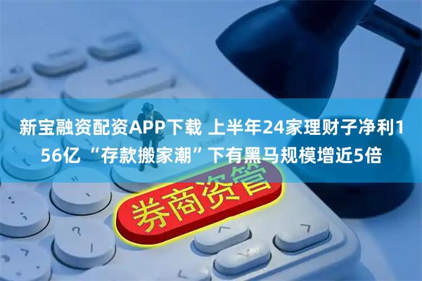 新宝融资配资APP下载 上半年24家理财子净利156亿 “存款搬家潮”下有黑马规模增近5倍
