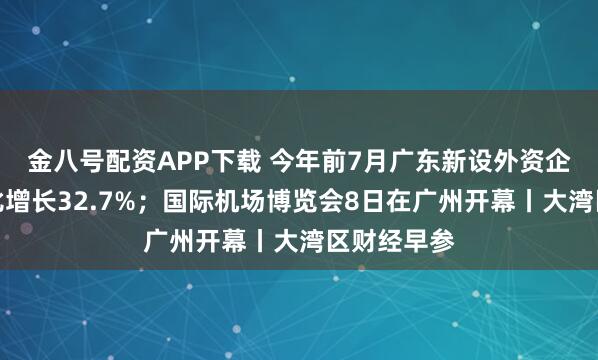 金八号配资APP下载 今年前7月广东新设外资企业数量同比增长32.7%；国际机场博览会8日在广州开幕丨大湾区财经早参